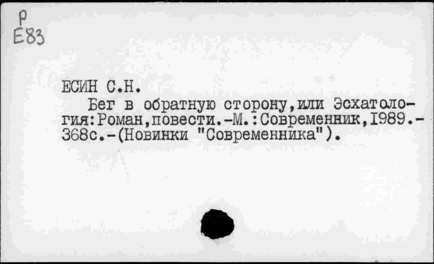 ﻿р Е85
ЕСИН С.Н.
Бег в обратную сторону,или Эсхатология: Роман .повести.-М.:Современник,1989.-368с.-(Новинки "Современника”).